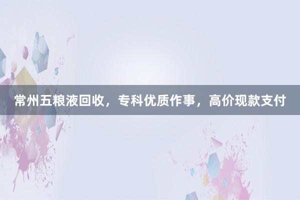 常州五粮液回收，专科优质作事，高价现款支付