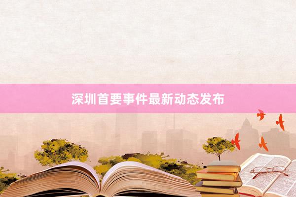 深圳首要事件最新动态发布