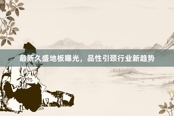最新久盛地板曝光，品性引颈行业新趋势