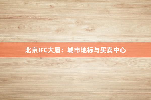 北京IFC大厦：城市地标与买卖中心