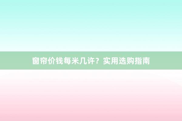 窗帘价钱每米几许？实用选购指南
